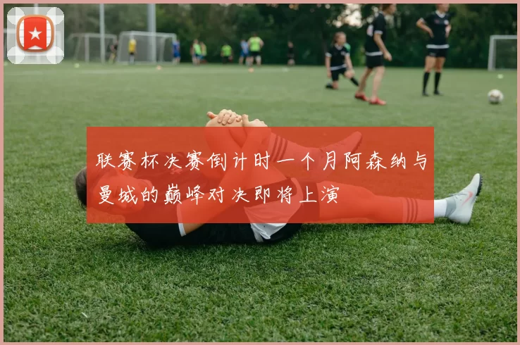 联赛杯决赛倒计时一个月阿森纳与曼城的巅峰对决即将上演