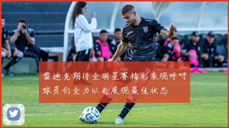 雷迪克期待全明星赛精彩表现呼吁球员们全力以赴展现最佳状态
