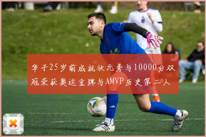 华子25岁前成就状元秀与10000分双冠荣获奥运金牌与AMVP历史第二人比肩老詹