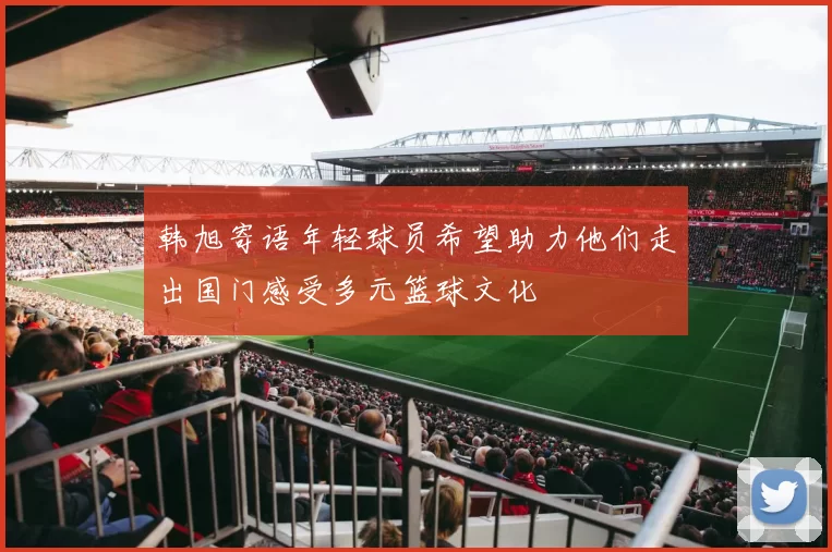 韩旭寄语年轻球员希望助力他们走出国门感受多元篮球文化