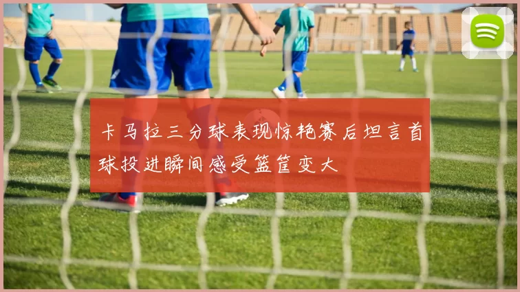 卡马拉三分球表现惊艳赛后坦言首球投进瞬间感受篮筐变大