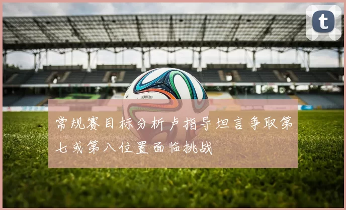 常规赛目标分析卢指导坦言争取第七或第八位置面临挑战