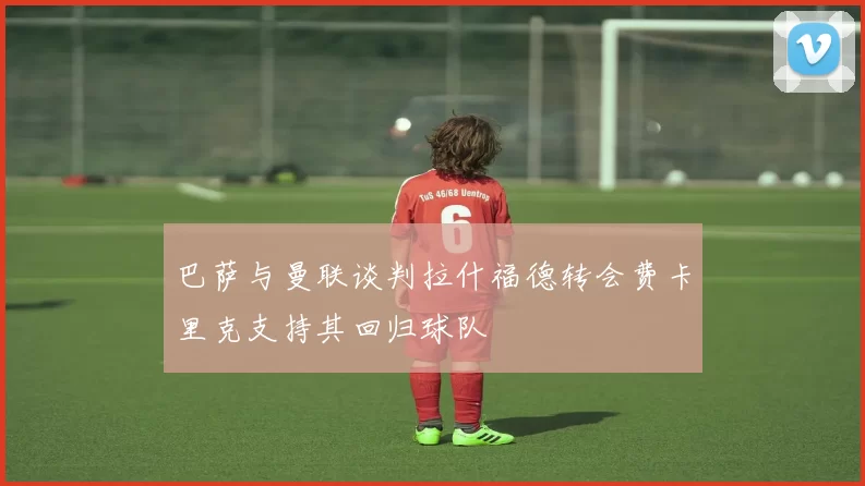 巴萨与曼联谈判拉什福德转会费卡里克支持其回归球队