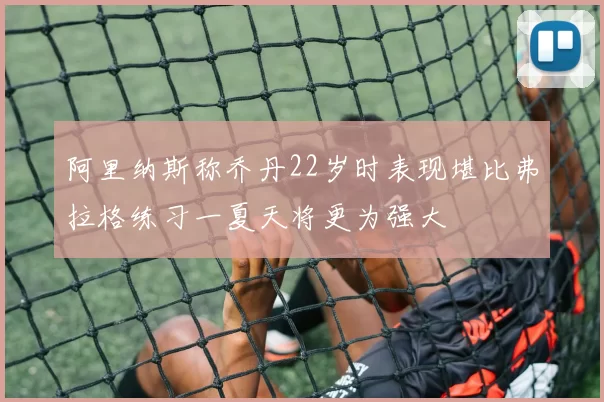 阿里纳斯称乔丹22岁时表现堪比弗拉格练习一夏天将更为强大