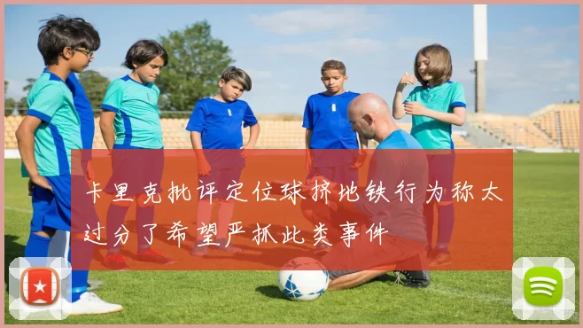 卡里克批评定位球挤地铁行为称太过分了希望严抓此类事件
