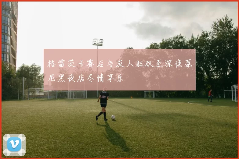 格雷茨卡赛后与友人狂欢至深夜慕尼黑夜店尽情享乐