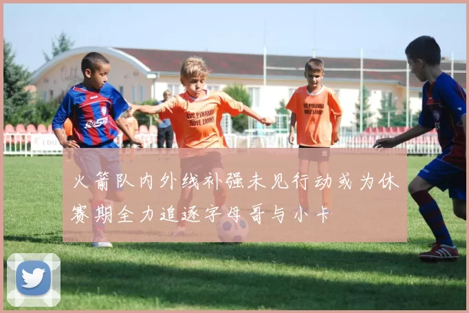 火箭队内外线补强未见行动或为休赛期全力追逐字母哥与小卡