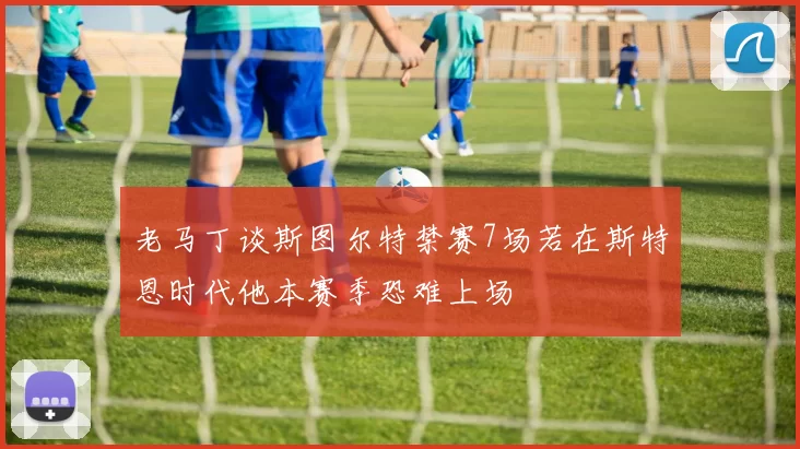 老马丁谈斯图尔特禁赛7场若在斯特恩时代他本赛季恐难上场