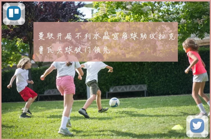 曼联开局不利水晶宫角球助攻拉克鲁瓦头球破门领先