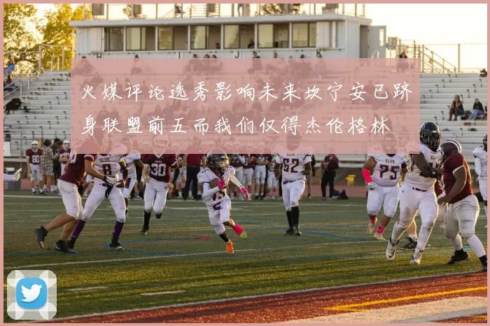 火媒评论选秀影响未来坎宁安已跻身联盟前五而我们仅得杰伦格林