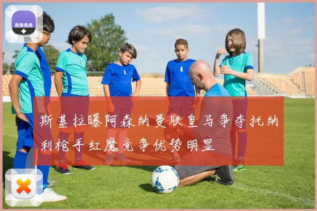 斯基拉曝阿森纳曼联皇马争夺托纳利枪手红魔竞争优势明显