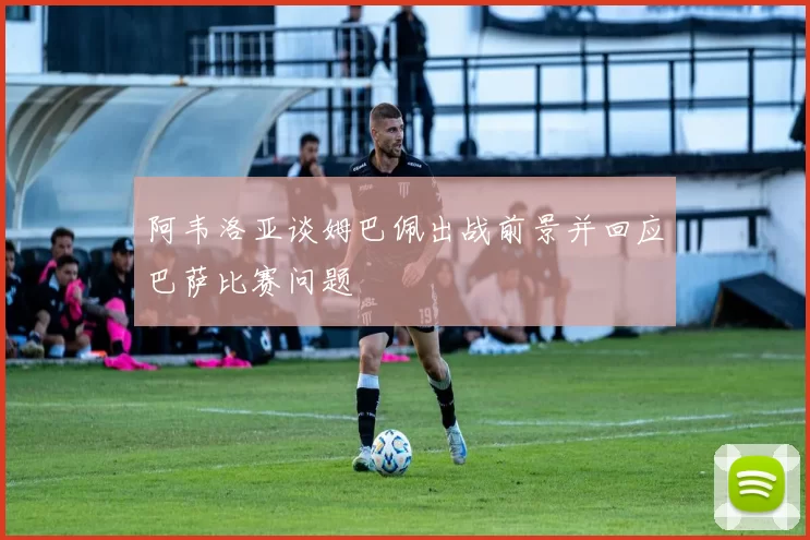 阿韦洛亚谈姆巴佩出战前景并回应巴萨比赛问题