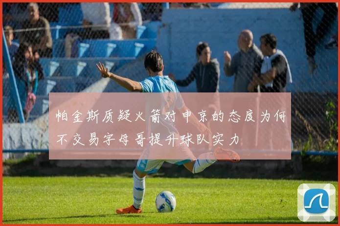 帕金斯质疑火箭对申京的态度为何不交易字母哥提升球队实力