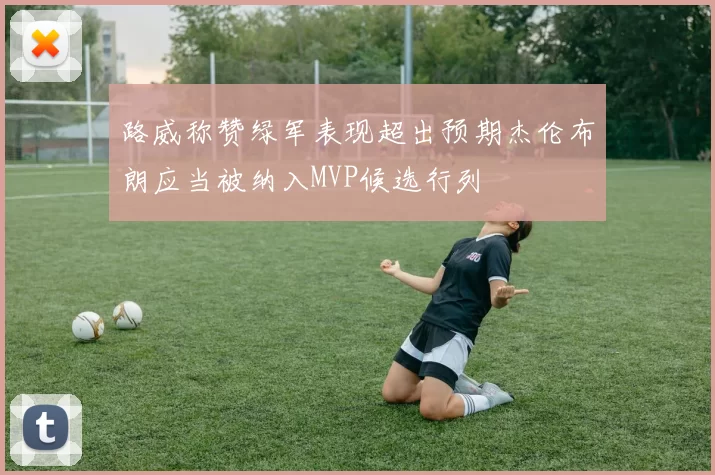 路威称赞绿军表现超出预期杰伦布朗应当被纳入MVP候选行列