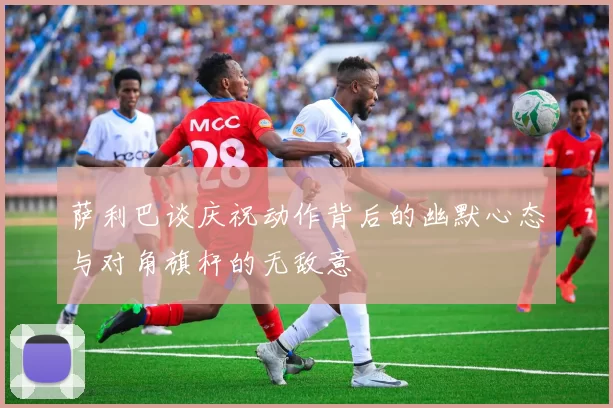 萨利巴谈庆祝动作背后的幽默心态与对角旗杆的无敌意