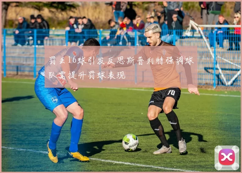 罚丢16球引发反思斯普利特强调球队需提升罚球表现