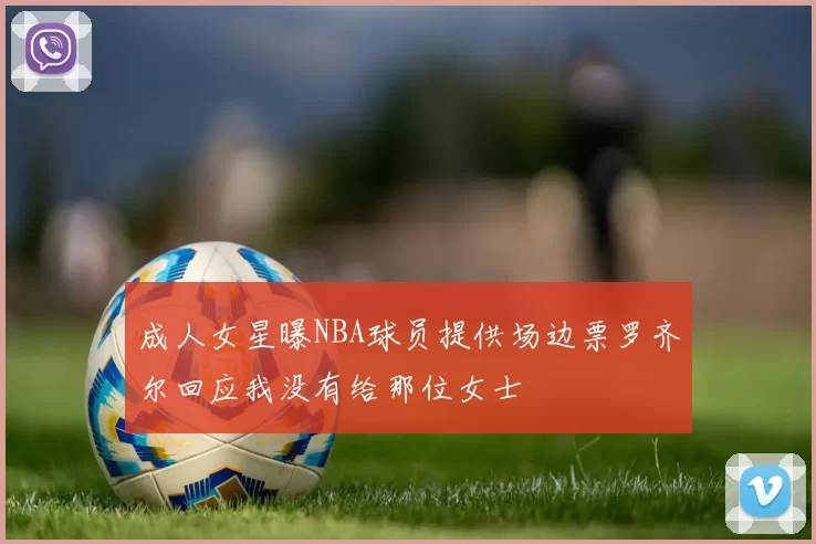 成人女星曝NBA球员提供场边票罗齐尔回应我没有给那位女士
