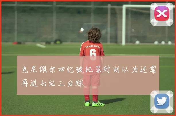 克尼佩尔回忆破纪录时刻以为还需再进七记三分球