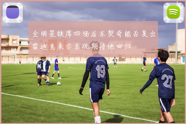 全明星缺席四场后东契奇能否复出雷迪克表示乐观期待他回归