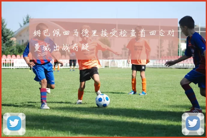 姆巴佩回马德里接受检查首回合对曼城出战存疑